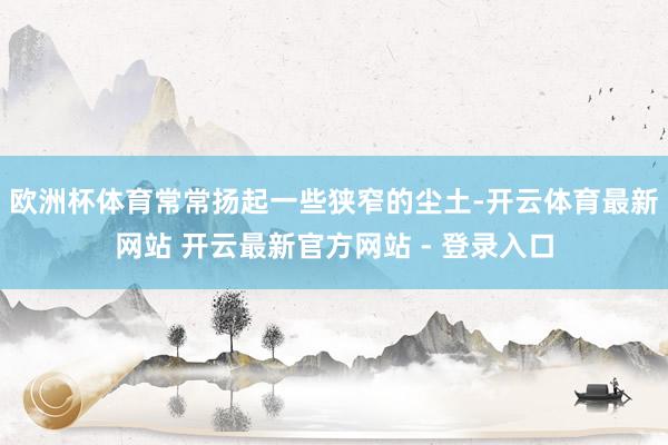 欧洲杯体育常常扬起一些狭窄的尘土-开云体育最新网站 开云最新官方网站 - 登录入口