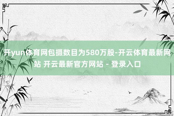 开yun体育网包摄数目为580万股-开云体育最新网站 开云最新官方网站 - 登录入口