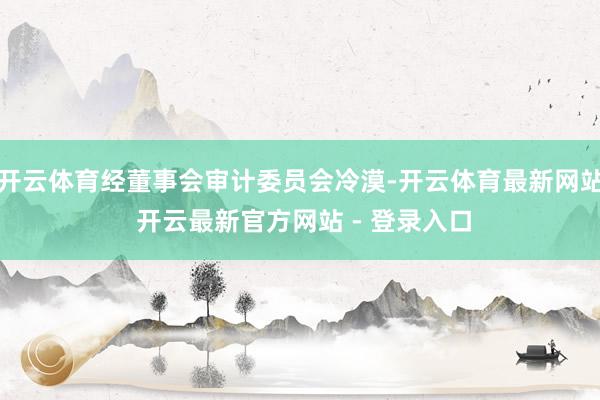 开云体育经董事会审计委员会冷漠-开云体育最新网站 开云最新官方网站 - 登录入口