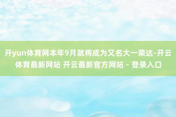 开yun体育网本年9月就将成为又名大一荣达-开云体育最新网站 开云最新官方网站 - 登录入口