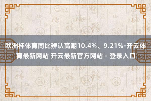 欧洲杯体育同比辨认高潮10.4%、9.21%-开云体育最新网站 开云最新官方网站 - 登录入口
