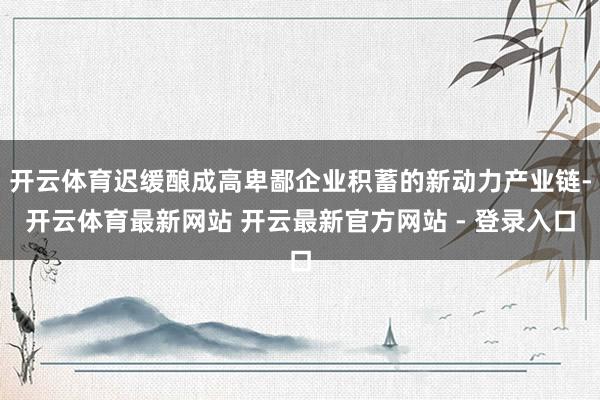 开云体育迟缓酿成高卑鄙企业积蓄的新动力产业链-开云体育最新网站 开云最新官方网站 - 登录入口