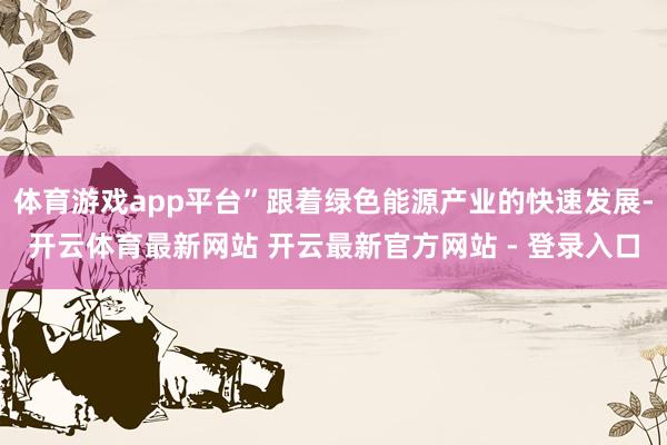 体育游戏app平台”跟着绿色能源产业的快速发展-开云体育最新网站 开云最新官方网站 - 登录入口