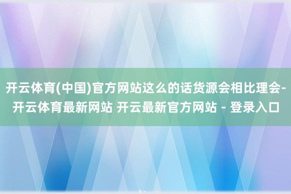 开云体育(中国)官方网站这么的话货源会相比理会-开云体育最新网站 开云最新官方网站 - 登录入口