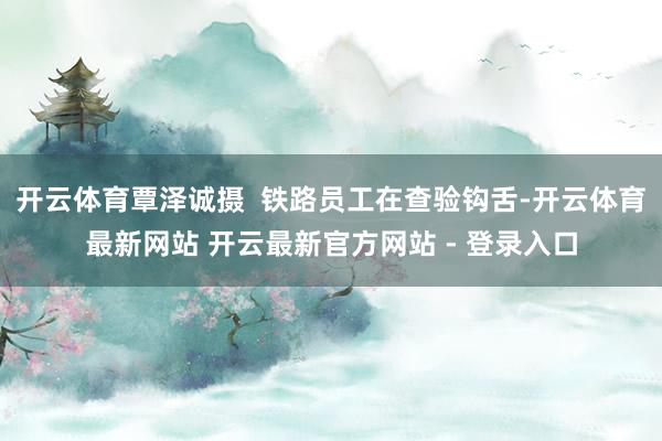 开云体育覃泽诚摄  铁路员工在查验钩舌-开云体育最新网站 开云最新官方网站 - 登录入口