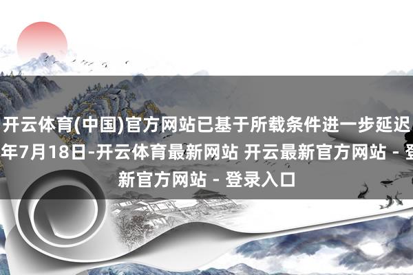 开云体育(中国)官方网站已基于所载条件进一步延迟至2025年7月18日-开云体育最新网站 开云最新官方网站 - 登录入口