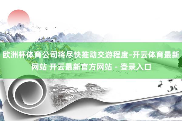 欧洲杯体育公司将尽快推动交游程度-开云体育最新网站 开云最新官方网站 - 登录入口