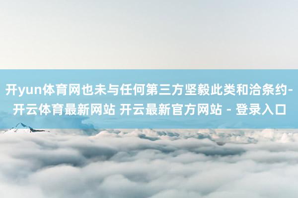 开yun体育网也未与任何第三方坚毅此类和洽条约-开云体育最新网站 开云最新官方网站 - 登录入口