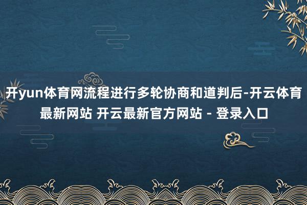 开yun体育网流程进行多轮协商和道判后-开云体育最新网站 开云最新官方网站 - 登录入口