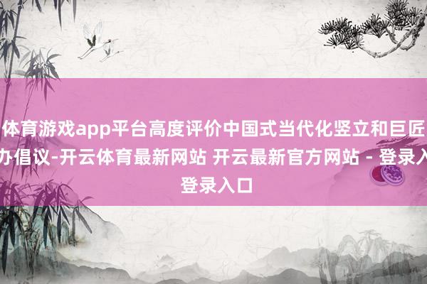 体育游戏app平台高度评价中国式当代化竖立和巨匠惩办倡议-开云体育最新网站 开云最新官方网站 - 登录入口