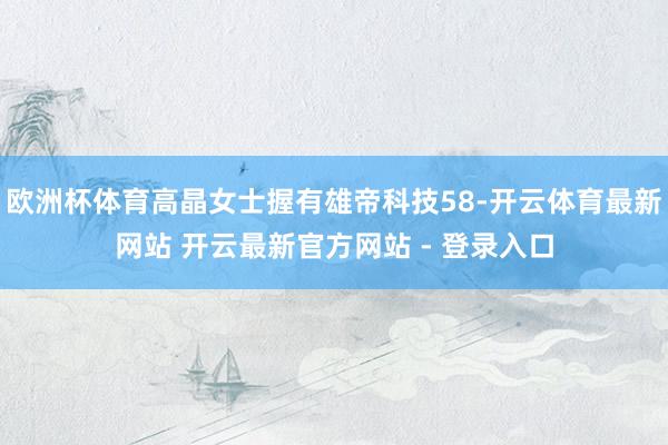 欧洲杯体育高晶女士握有雄帝科技58-开云体育最新网站 开云最新官方网站 - 登录入口