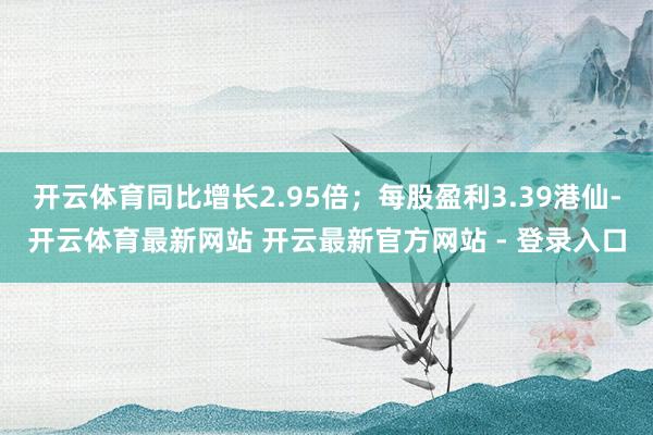 开云体育同比增长2.95倍；每股盈利3.39港仙-开云体育最新网站 开云最新官方网站 - 登录入口