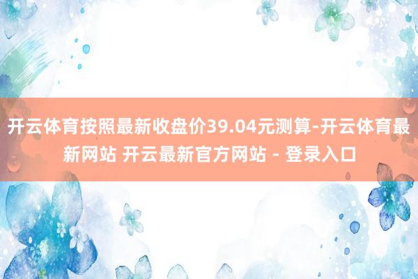 开云体育按照最新收盘价39.04元测算-开云体育最新网站 开云最新官方网站 - 登录入口