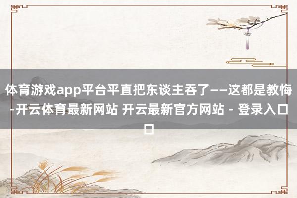 体育游戏app平台平直把东谈主吞了——这都是教悔-开云体育最新网站 开云最新官方网站 - 登录入口