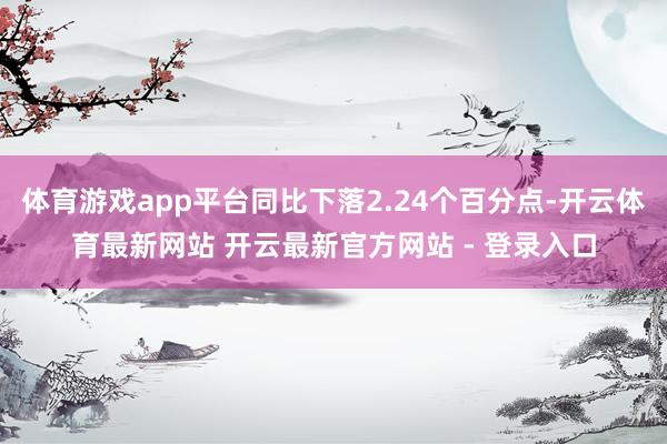 体育游戏app平台同比下落2.24个百分点-开云体育最新网站 开云最新官方网站 - 登录入口