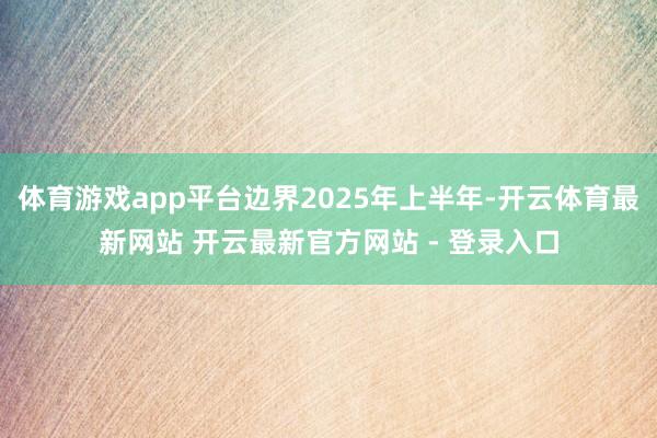 体育游戏app平台边界2025年上半年-开云体育最新网站 开云最新官方网站 - 登录入口