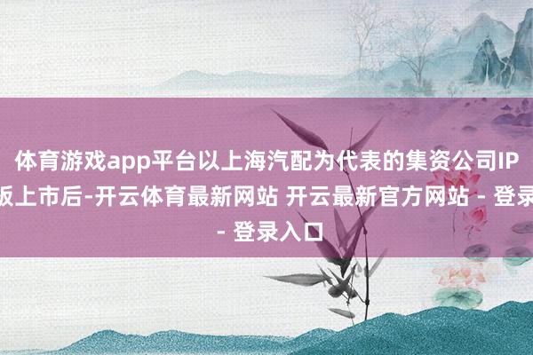 体育游戏app平台以上海汽配为代表的集资公司IPO主板上市后-开云体育最新网站 开云最新官方网站 - 登录入口