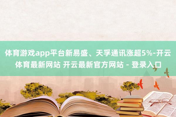 体育游戏app平台新易盛、天孚通讯涨超5%-开云体育最新网站 开云最新官方网站 - 登录入口
