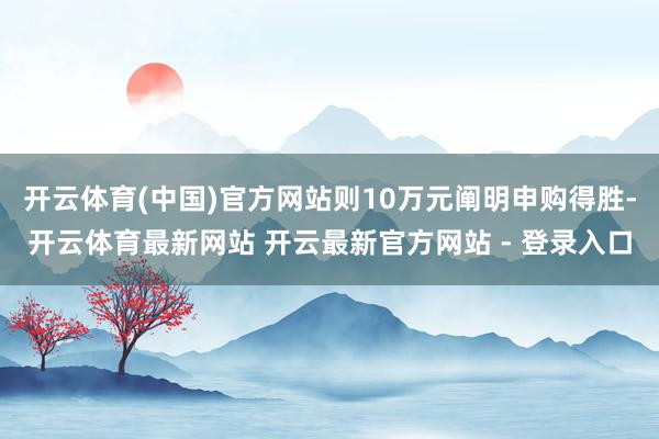 开云体育(中国)官方网站则10万元阐明申购得胜-开云体育最新网站 开云最新官方网站 - 登录入口