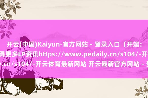 开云(中国)Kaiyun·官方网站 - 登录入口（开端：天眼查截图）点击取得更多LP资讯https://www.pedaily.cn/s104/-开云体育最新网站 开云最新官方网站 - 登录入口