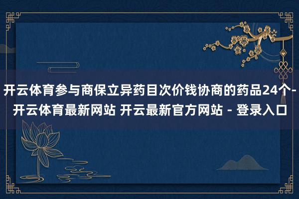 开云体育参与商保立异药目次价钱协商的药品24个-开云体育最新网站 开云最新官方网站 - 登录入口