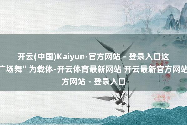 开云(中国)Kaiyun·官方网站 - 登录入口 这次赛事以“广场舞”为载体-开云体育最新网站 开云最新官方网站 - 登录入口