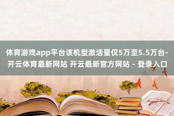 体育游戏app平台该机型激活量仅5万至5.5万台-开云体育最新网站 开云最新官方网站 - 登录入口