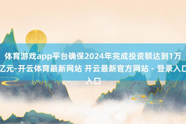 体育游戏app平台确保2024年完成投资额达到1万亿元-开云体育最新网站 开云最新官方网站 - 登录入口