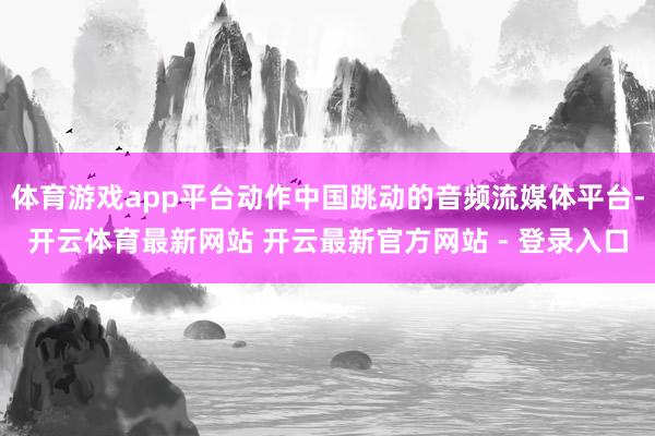 体育游戏app平台动作中国跳动的音频流媒体平台-开云体育最新网站 开云最新官方网站 - 登录入口