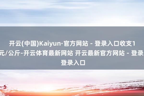 开云(中国)Kaiyun·官方网站 - 登录入口收支1.00元/公斤-开云体育最新网站 开云最新官方网站 - 登录入口