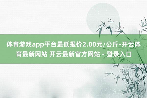 体育游戏app平台最低报价2.00元/公斤-开云体育最新网站 开云最新官方网站 - 登录入口