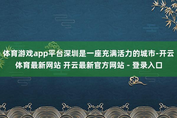 体育游戏app平台深圳是一座充满活力的城市-开云体育最新网站 开云最新官方网站 - 登录入口