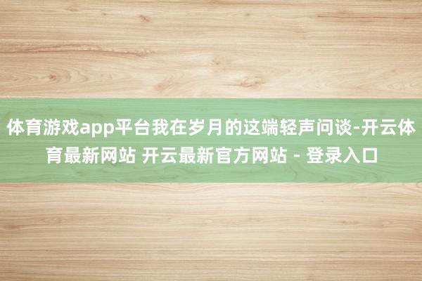 体育游戏app平台我在岁月的这端轻声问谈-开云体育最新网站 开云最新官方网站 - 登录入口