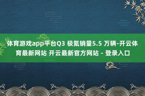 体育游戏app平台Q3 极氪销量5.5 万辆-开云体育最新网站 开云最新官方网站 - 登录入口