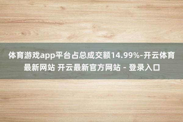 体育游戏app平台占总成交额14.99%-开云体育最新网站 开云最新官方网站 - 登录入口