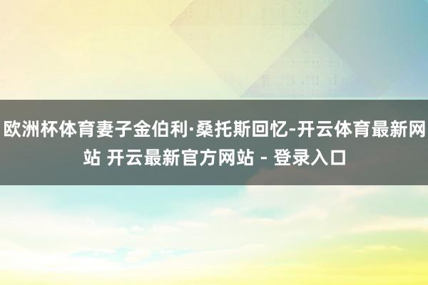 欧洲杯体育妻子金伯利·桑托斯回忆-开云体育最新网站 开云最新官方网站 - 登录入口