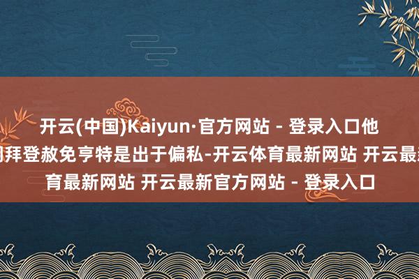 开云(中国)Kaiyun·官方网站 - 登录入口他们这么说仅仅为了强调拜登赦免亨特是出于偏私-开云体育最新网站 开云最新官方网站 - 登录入口