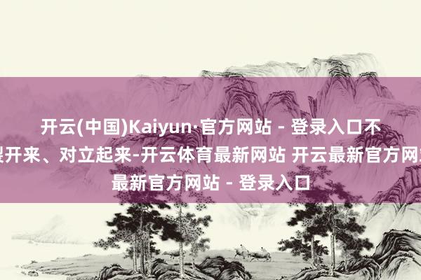 开云(中国)Kaiyun·官方网站 - 登录入口不可把二者割裂开来、对立起来-开云体育最新网站 开云最新官方网站 - 登录入口
