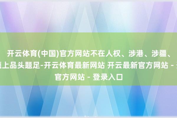 开云体育(中国)官方网站不在人权、涉港、涉疆、涉台问题上品头题足-开云体育最新网站 开云最新官方网站 - 登录入口