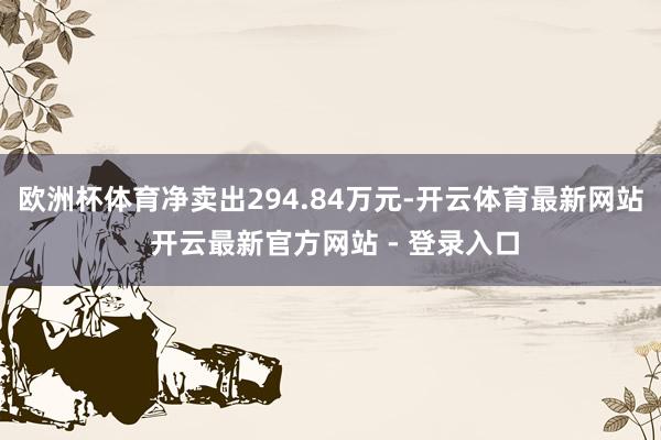 欧洲杯体育净卖出294.84万元-开云体育最新网站 开云最新官方网站 - 登录入口