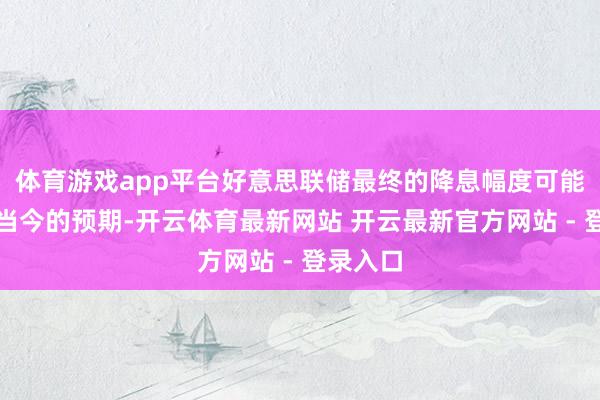 体育游戏app平台好意思联储最终的降息幅度可能会跳跃当今的预期-开云体育最新网站 开云最新官方网站 - 登录入口