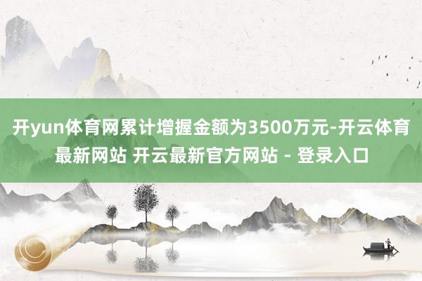 开yun体育网累计增握金额为3500万元-开云体育最新网站 开云最新官方网站 - 登录入口