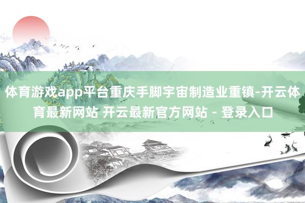 体育游戏app平台重庆手脚宇宙制造业重镇-开云体育最新网站 开云最新官方网站 - 登录入口