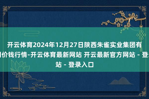 开云体育2024年12月27日陕西朱雀实业集团有限公司价钱行情-开云体育最新网站 开云最新官方网站 - 登录入口