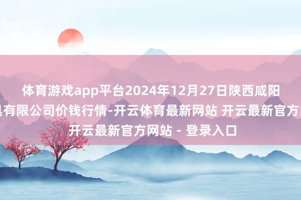 体育游戏app平台2024年12月27日陕西咸阳新阳光农副家具有限公司价钱行情-开云体育最新网站 开云最新官方网站 - 登录入口