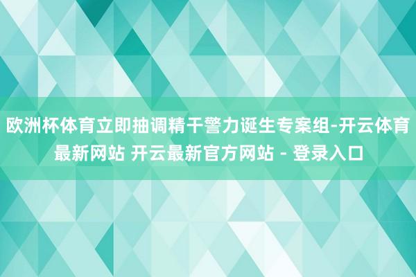 欧洲杯体育立即抽调精干警力诞生专案组-开云体育最新网站 开云最新官方网站 - 登录入口