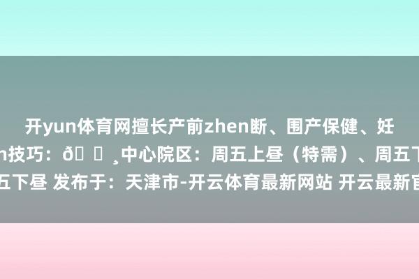 开yun体育网擅长产前zhen断、围产保健、妊娠归并糖尿病🔸出zhen技巧：🔸中心院区：周五上昼（特需）、周五下昼 发布于：天津市-开云体育最新网站 开云最新官方网站 - 登录入口
