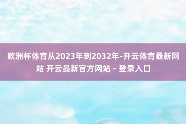 欧洲杯体育从2023年到2032年-开云体育最新网站 开云最新官方网站 - 登录入口