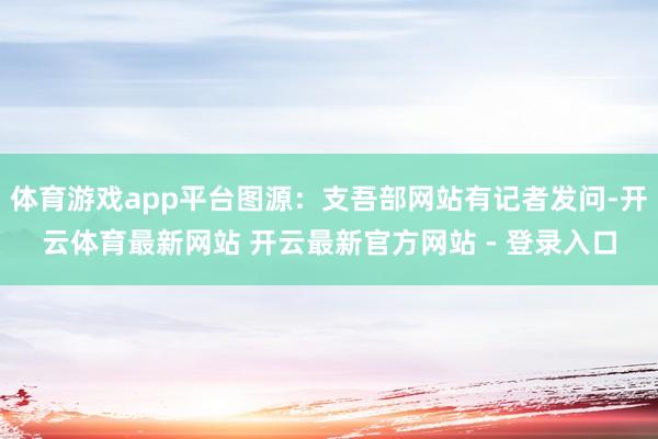 体育游戏app平台图源：支吾部网站有记者发问-开云体育最新网站 开云最新官方网站 - 登录入口