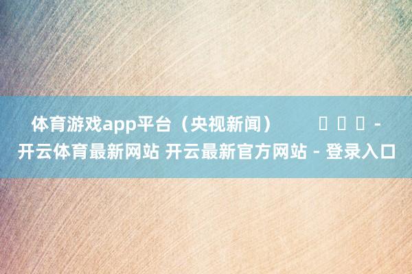 体育游戏app平台（央视新闻）        			-开云体育最新网站 开云最新官方网站 - 登录入口